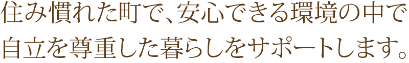 住み慣れた町で、安心できる環境の中で
自立を尊重した暮らしをサポートします。