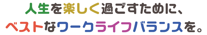 人生を楽しく過ごすために、
ベストなワークライフバランスを。