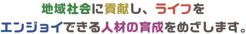 地域社会に貢献し、自身のライフをエンジョイできる人材の育成を目指しています。