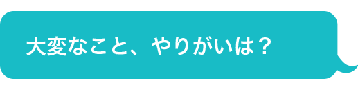 大変なこと、やりがいは？