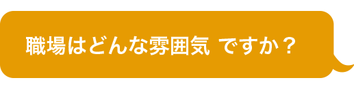 職場はどんな雰囲気 ですか？