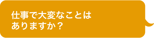 仕事で大変なことは
ありますか？