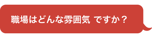 職場はどんな雰囲気 ですか？