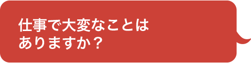 仕事で大変なことは
ありますか？